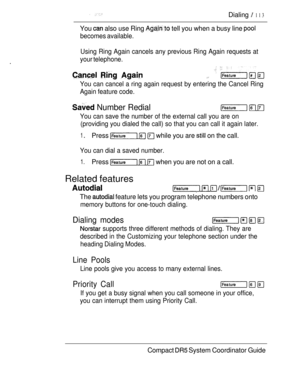 Page 171 Dialing  113
You  also use Ring  tell you when a busy line 
becomes available.
.
Using Ring Again cancels any previous Ring Again requests at
your telephone.
   
You can cancel a ring again request by entering the Cancel Ring
Again feature code.
 Number Redial  
You can save the number of the external call you are on
(providing you dialed the call) so that you can call it again later.
1 Press    while you are  on the call.
You can dial a saved number.
1.Press    when you are not on a call.
Related...
