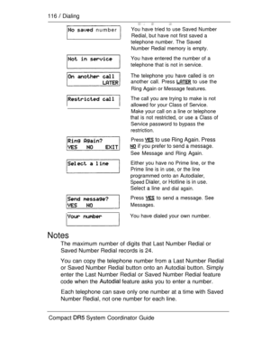 Page 174116  Dialing
  number 
Notes
You have tried to use Saved Number
Redial, but have not first saved a
telephone number. The Saved
Number Redial memory is empty.
You have entered the number of a
telephone that is not in service.
The telephone you have called is on
another call. Press  to use the
Ring Again or Message features.
The call you are trying to make is not
allowed for your Class of Service.
Make your call on a line or telephone
that is not restricted, or use a Class of
Service password to bypass...