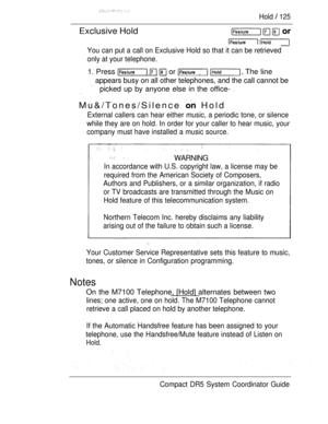 Page 183Hold  125
Exclusive Hold
You can put a call on Exclusive Hold so that it can be retrieved
only at your telephone.
1. Press    or   The line
appears busy on all other telephones, and the call cannot be
picked up by anyone else in the office- 
Mu&/Tones/Silence  Hold
External callers can hear either music, a periodic tone, or silence
while they are on hold. In order for your caller to hear music, your
company must have installed a music source.
 WARNING
In accordance with U.S. copyright law, a license may...