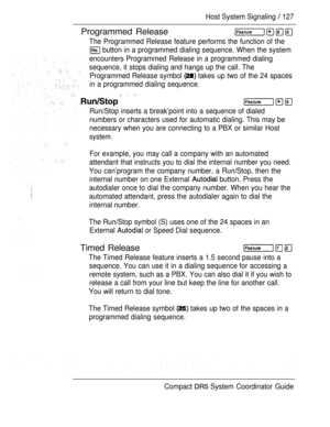 Page 185Host System Signaling  127
Programmed Release
The Programmed Release feature performs the function of the
 button in a programmed dialing sequence. When the system
encounters Programmed Release in a programmed dialing
sequence, it stops dialing and hangs up the call. The
Programmed Release symbol 
 takes up two of the 24 spaces
in a programmed dialing sequence.
  
Run/Stop inserts a break’point into a sequence of dialed
numbers or characters used for automatic dialing. This may be
necessary when you are...