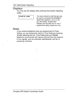 Page 186128   System Signaling 
Displays
You may see this display while entering Host System Signaling
codes.
You have entered a code that 
be used in a programmed  or
Speed Dial sequence, not on a call
you dial directly. Programmed
Release and Run/Stop are for use in
programmed dialing sequences only.
Notes
. .
If your external telephone lines are programmed for Pulse
Dialing, you can temporarily switch to Tone Dialing by pressing
I# after selecting the line. Tone Dialing lets your 
telephone communicate with...