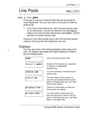 Page 187 
Line Pools  129
Line Pools
 
Use a line 
A line pool is a group of external lines that can be shared by
many telephones- You can use a line in a line pool to make an
external call.
If you have a free internal line, dial a tine pool access code
on an internal line. (You do not need the Line Pool feature
code.) If you have no free internal line, press   
and then a line pool access code.
Everyone in the office should have a list of the line pool access
codes for the line pools their telephones can use....