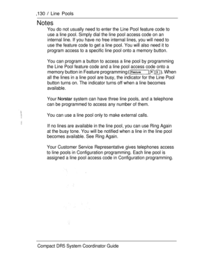 Page 188,130  Line Pools
Notes
You do not usually need to enter the Line Pool feature code to
use a line pool. Simply dial the line pool access code on an
internal line. If you have no free internal lines, you will need to
use the feature code to get a line pool. You will also need it to
program access to a specific line pool onto a memory button.
You can program a button to access a line pool by programming
the Line Pool feature code and a line pool access code onto a
memory button in Feature programming...