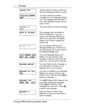Page 192134  Messages
Erased> 21
NEXT
In use: 21
 to:
Dial the internal number to which you
sent the message you wish to cancel.
You have cleared an external
message from your Message Waiting
List. The message itself still exists in
your Voice Message Center until you
erase it there:
You have erased an internal message.
This message does not pertain to
M7100 Telephones. If you try to
access your Message Waiting List
while on an active call, this display
advises you to hold or release the
present call.
You are...
