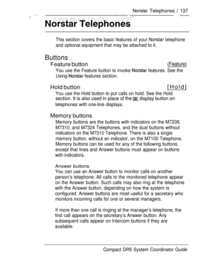 Page 195 Telephones  137  ,    
This section covers the basic features of your  telephone
and optional equipment that may be attached to it.
Buttons
Feature button(Feature)
You use the Feature button to invoke  features. See the
Using 
 features section.
Hold button[Hold]
You use the Hold button to put calls on hold. See the Hold
section. It is also used in place of the  display button on
telephones with one-line displays.
Memory buttons
Memory buttons are the buttons with indicators on the M7208,
M7310, and...