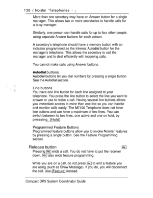 Page 196 138   ‘Telephones  
More than one secretary may have an Answer button for a single
manager. This allows two or more secretaries to handle calls for
a busy manager.
Similarly, one person can handle calls for up to four other people,
using separate Answer buttons for each person.
A secretary’s telephone should have a memory button with an
indicator programmed as the Internal 
 button for the
manager’s telephone. This allows the secretary to call the
manager and to deal efficiently with incoming calls.
You...