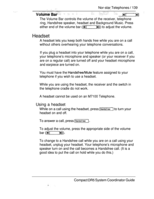 Page 197  Nor-star Telephones  139  
         
The Volume Bar controls the volume of the receiver, telephone
ring, Handsfree speaker, headset and Background Music. Press
either end of the volume bar 
 to adjust the volume.
Headset
A headset lets you keep both hands free while you are on a call
without others overhearing your telephone conversations.
If you plug a headset into your telephone while you are on a call,
your telephone’s microphone and speaker (or your receiver if you
are on a regular call) are turned...