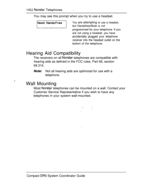 Page 198140J  Telephones. 
You may see this prompt when you try to use a headset.
You are attempting to use a headset,
but Handsfree/Mute is not
programmed for your telephone. If you
are not using a headset, you have
accidentally plugged your telephone
receiver into the headset outlet on the
bottom of the telephone.
Hearing Aid Compatibility
The receivers on all  telephones are compatible with
hearing aids as defined in the FCC rules, Part 68, section
68.316.
Not all hearing aids are optimized for use with a...