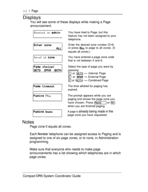 Page 200142  Page
Displays
You will see some of these displays while making a Page
announcement.
Denied in 
Inval id 
 FILL
You have tried to Page, but this
feature has not been assigned to your
telephone.
Enter the desired zone number (O-6)
or press  to page to all zones. (0
equals all zones.)
You have entered a page zone code
that is not between 0 and 6.
Select the type of page you want by
pressing:
 or SETS  Internal Page
 or  External Page
 or BOTH Combined Page
The time allotted for paging has
expired.
The...