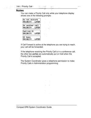 Page 202144  Priority  
You can make a Priority Call only while your telephone display
shows one of the following prompts:
If Call Forward is active at the telephone you are trying to reach,
your call will be forwarded.
If the telephone receiving the Priority Call is in a conference call,
the other two 
 are automatically put on hold when the
Priority Call is accepted.
The System Coordinator gives a telephone permission to make
Priority Calls in Administration programming.
Compact 
 System Coordinator Guide 