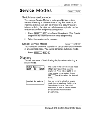 Page 203 Modes
 Service   145
Switch to a service mode
You can use Service Modes to make your  system
behave differently at different times of day. For instance, all
incoming external calls can be directed to a security guard’s
telephone during the night, or calls to one receptionist can be
directed to another receptionist during lunch.
1.Press    on a Control telephone. (See Special
telephones for information on Control telephones.)
2.Select the service mode you want.
Cancel Service Modes
You can return to...