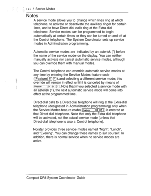 Page 204146  Service Modes
Notes
A service mode allows you to change which lines ring at which
telephone, to activate or deactivate the auxiliary ringer for certain
lines, and to have Direct-dial calls ring at the Extra-dial
telephone. Service modes can be programmed to begin
automatically at certain times or they can be turned on and off at
the Control telephone. The System Coordinator sets up service
modes in Administration programming.
Automatic service modes are indicated by an asterisk (*) before
the name...