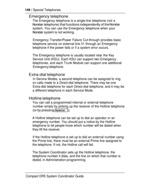 Page 206  Special Telephones
Emergency telephone
The Emergency telephone is a single-line telephone (not a
 telephone) that functions independently of the 
system. You can use the Emergency telephone when your
 system is not working.
Emergency Transfer/Power Failure Cut-through provides basic
telephone service on external line 01 through an Emergency
telephone if the power fails or if a system error occurs.
The Emergency telephone is usually located near the Key
Service Unit (KSU). Each KSU can support two...