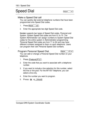 Page 208150  Speed Dial 
Speed Dial
Make a Speed Dial call
You can quickly dial external telephone numbers that have been
programmed onto Speed Dial codes.
1.Press   .
2.Enter the appropriate two-digit Speed Dial code.
 supports two types of Speed Dial codes, Personal and
System. System Speed Dial codes are from 01 to 70. The
System Administrator can assign numbers to System Speed Dial
codes for the entire system in Administration programming.
Personal Speed Dial codes are from 71 to 94 and may have
different...