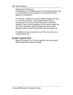 Page 214156  System features
Ringing Line Preference
Each telephone in the  system can be programmed to ring
or remain silent for incoming calls on any external lines that
appear on the telephone.
For example, a telephone may have buttons assigned for lines 1
to 3, but have only lines 1 and 2 programmed to ring. An
incoming call on any of the three lines causes a line button
indicator to flash, and the telephone can be used to answer the
call. This is especially useful for people who monitor other
telephone...