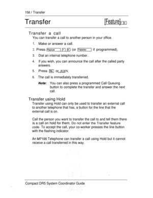 Page 216158  Transfer
Transfer[Feature]  
Transfer a call
You can transfer a call to another person in your office.
1.Make or answer a call.
2. Press    (or  if programmed).
3.Dial an internal telephone number.
4.If you wish, you can announce the call after the called party
answers.
5.Press  or JOIN.
6.The call is immediately transferred.
You can also press a programmed Call Queuing
button to complete the transfer and answer the next
call.
Transfer using Hold
Transfer using Hold can only be used to transfer an...