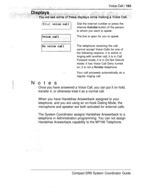 Page 221/Dial   
Notes
Dial the internal number or press the
internal 
 button of the person
to whom you want to speak.
The line is open for you to speak.
The telephone receiving the call
cannot accept Voice Calls for one of
the following reasons: it is active or
ringing with another call; it is in Call
Forward mode; it is in Do Not Disturb
mode; it has Voice Call Deny turned
on; it is not a 
 telephone.
Your call proceeds automatically as a
regular ringing call.
Once you have answered a Voice Call, you can put...