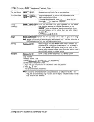 Page 228  Compact  Telephone Feature Card
Do Not Disturb  Blocks an alerting Priority Call on your telephone.
Exclusive Hold   orTemporarily suspends an external call and prevents other
 telephones from picking it up.
Exclusive Hold Retrieval: Press  of the held call.
(Press  on the M7100 Telephone.)
Group
Listening
   Allows you to use both the receiver and your speaker at the same
time while you are on a call. Use the Mute feature on the
 button to disable the telephone microphone. If you
experience feedback,...