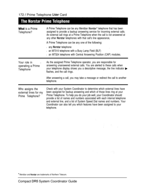 Page 230172  Prime Telephone  Card
 is a Prime
Telephone?
A Prime Telephone can be any Meridian  telephone that has been
assigned to provide a backup answering service for incoming external calls.
An external call rings at a Prime Telephone when the call is not answered at
any other 
 telephones with that call’s line appearance,
A Prime Telephone can be any one of the following:
l any  telephone
l an M7310 telephone with a Busy Lamp Field (BLF)
l an M7324 telephone with Central Answering Position (CAP) modules....