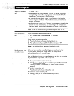 Page 231Prime Telephone User Card  173
When do I answer aYou answer a call if:
call?   someone within the system calls you. You hear the  internal ring
(two quick rings followed by a longer pause), and an indicator 
 flashes
beside one of your telephone’s Intercom buttons.
 an external call comes directly to your Prime Telephone. You hear the
external ring, and an indicator  flashes beside one of your telephone’s
 external line buttons.
 a call is redirected to your Prime Telephone from somewhere else within...