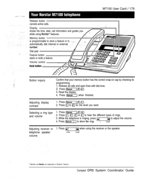 Page 237M7100 User Card  179
Release button
cancels active calls.
Display
shows the time, date, call information and guides you
while using  features.
Memory button
is programmable to store a feature or to
automatically dial internal or externat
Dial pad
Feature button
starts or ends a feature.
Volume control
Button inquiryConfirm that your memory button has the correct snap-on cap by checking its
programming.
1. Release all calls and open lines with dial tone.
2. Press    .
3. Read the display.
4, Press 
 when...