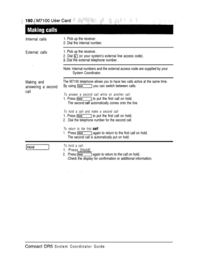 Page 238Internal calls1. Pick up the receiver.
2. Dial the internal number.
External calls1. Pick up the receiver.
2. Dial 
 (or your system’s external line access code).
 Dial the external telephone number.
Note: Internal numbers and the external access code are supplied by your
System Coordinator.
Making andThe M7100 telephone allows you to have two calls active at the same time.
answering a secondBy using  you can switch between calls.
callTo answer a second call while on another call
1. Press  to put the...