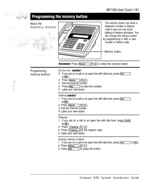 Page 239 User Card  181
About the
memory button
The memory button can store a
telephone number or feature
code to give you one touch
dialing or feature activation. You
can change the memory button
by programming it with a new
number or feature code.
 Memory button
 Press    to check the memory button.
Programming
memory buttons 
External  
If you are on a call or an open line with dial tone, press 
2.
3.
4.
5.
or 
Press  
.Dial the external number.
Press  to store the number.
Label your new button.
Internal...