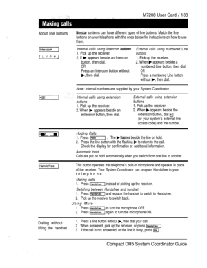 Page 241M7208 User Card  183
About line buttons systems can have different types of line buttons. Match the line
buttons on your telephone with the ones below for instructions on how to use
them.
[Line]
Internal calls using Intercom External calls using numbered Line
1. Pick up the receiver.buttons
2, If  appears beside an Intercom 1. Pick up the receiver.
button, then dial.2. When 
 appears beside a
ORnumbered Line button, then dial.
Press an Intercom button withoutOR
 then dial.Press a numbered Line button...