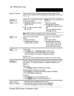 Page 244186   User Card
.I ,
About line buttonsNor-star systems can have different types of line buttons. Match the line
buttons on your telephone with the ones below for instructions on how to use
 them.
 Internal calls using Intercom buttons calls using numbered Line
 Pick up the receiver.buttons
2. If  appears beside an Intercom,
 button, then dial.1.  up the receiver.
OR2. When  appears beside a
numbered Line button, then dial.
Press an Intercom button without
 then dial.Press a numbered Line button
without...