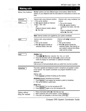 Page 247M7324 User Card  189
About line buttons 
 systems can have different types of line buttons. Match the line
buttons on your telephone with the ones below for instructions on how to use
them.
Internal calls using Intercom buttonsExternal calls using numbered Line
1. Pick up the receiver.buttons
2. If  appears beside an Intercom
button, then dial.1. Pick up the receiver.
OR2. When  appears beside a
 Intercom button withoutnumbered Line button, then dial.
OR
 then dial.Press a numbered Line button
without...