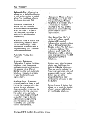 Page 250192  Glossary
 Dial: A feature that
allows you to dial without having
to pick up the receiver or select
a line. You must have a Prime
line to use Automatic Dial.B
Background Music: A feature
that lets you hear music from
the speaker of your 
telephone. It is available only if
a music source has been
attached to the KSU and the
feature has been enabled by
your Customer Service
representative.
Automatic Handsfree: A
feature that automatically
activates Handsfree operation
when you make or answer a
call....