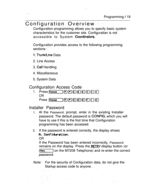 Page 26Programming  19
Configuration Overview  
Configuration programming allows you to specify basic system
characteristics for the customer site. Configuratian is not
accessible to System 
 
Configuration provides access to the following programming
sections:
  Data
2. Line Access
3, 
 Handling
4. Miscellaneous
5. System Data
Configuration Access Code
1.Press 
OR
Press
Installer Password
1.At the Password: prompt, enter in the existing Installer
password. The default password is  which you will
have to use if...