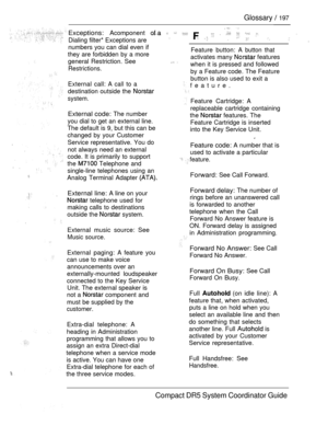 Page 255Glossary  197
Exceptions: Acomponent            
Dialing filter* Exceptions are    
numbers you can dial even if
they are forbidden by a more
general Restriction. See
Restrictions.
External call: A call to a
destination outside the 
system.
External code: The number
you dial to get an external line.
The default is 9, but this can be
changed by your Customer
Service representative. You do
not always need an external
code. It is primarily to support
the 
 Telephone and
single-line telephones using an...