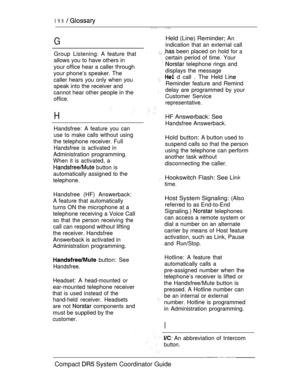 Page 256198 
G
Group Listening: A feature that
allows you to have others in
your office hear a caller through
your phone’s speaker. The
caller hears you only when you
speak into the receiver and
cannot hear other people in the
office.
H
Handsfree: A feature you can
use 
to make calls without using
the telephone receiver. Full
Handsfree is activated in
Administration programming.
When it is activated, a
 button is
automatically assigned to the
telephone.
Handsfree (HF) Answerback:
A feature that automatically...