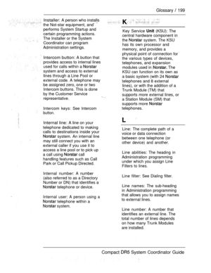 Page 257Glossary  199
Installer: A person who installs
the Not-star equipment, and’ 
performs System Startup and
certain programming actions.
The Installer or the System
Coordinator can program
Administration settings.
Intercom button: A button that
provides access to internal lines
used for calls within a 
system and access to external
lines through 
a Line Pool or
external code. A telephone may
be assigned zero, one or two
Intercom buttons. This is done
by the Customer Service
representative. 
Intercom keys:...
