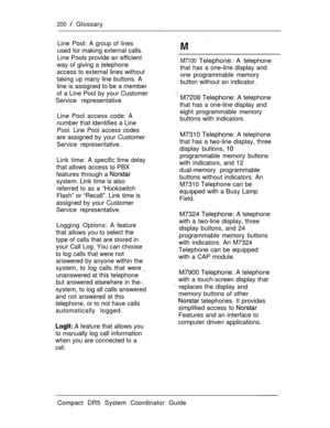 Page 258200  Glossary
Line Pool: A group of lines
used for making external calls.
Line Pools provide an efficient
way of giving a telephone
access to external lines without
taking up many line buttons. A
line is assigned to be a member
of a Line Pool by your Customer
Service representative 
M7100 Telephone: A telephone
that has a one-line display and
one programmable memory
button without an indicator.
Line Pool access code: A
number that identifies a Line
Pool. Line Pool access codes
are assigned by your...