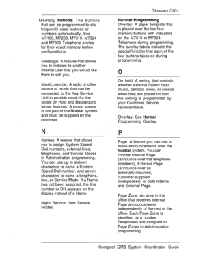 Page 259Glossary  201
Memory 
 The buttons
that can be programmed to dial
frequently used-features or
numbers automatically. See
M7100, M7208, M7310, M7324
and M7900 Telephone entries
for their exact memory button
configurations.
Message: A feature that allows
you to indicate to another
internal user that you would like
them to call you.. .
Music source: A radio or other
source of music that can be
connected to the Key Service
Unit to provide music for the
Music on Hold and Background
Music features. A music...