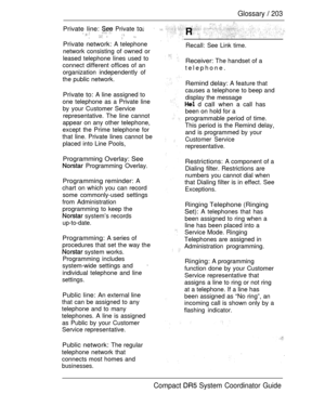 Page 261Glossary  203
Private line:  Private      
Private network: A telephone
network consisting of owned or
leased telephone lines used to
connect different offices of an
organization independently of
the public network.
Private to: A line assigned to
one telephone as a Private line
by your Customer Service
representative. The line cannot
appear on any other telephone,
except the Prime telephone for
that line. Private lines cannot be
placed into Line Pools,
Programming Overlay: See
 Programming Overlay....