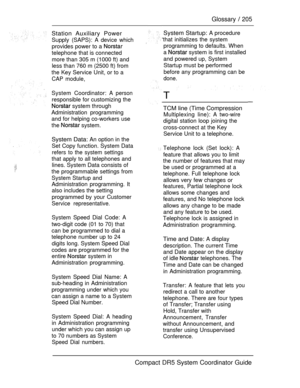 Page 263Glossary  205
Station Auxiliary Power
Supply (SAPS): A device which
provides power to a 
telephone that is connected
more than 305 m (1000 ft) and
less than 760 m (2500 ft) from
the Key Service Unit, or to a
CAP module,
System Coordinator: A person
responsible for customizing the
 system through
Administration programming
and for helping co-workers use
the 
 system.
System Data: An option in the
Set Copy function. System Data
refers to the system settings
that apply to all telephones and
lines. System...