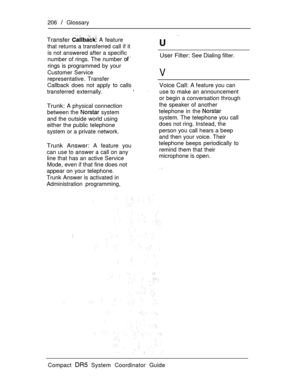 Page 264206  Glossary
Transfer  A feature
that returns a transferred call if it 
is not answered after a specific
number of rings. The number User Filter: See Dialing filter.
rings is programmed by your
Customer Service
representative. Transfer
Callback does not apply to calls
transferred externally.,
V
Trunk: A physical connection
between the 
 system
and the outside world using
either the public telephone
system or a private network.
Trunk Answer: A feature you
can use to answer a call on any
line that has an...