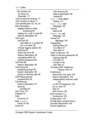 Page 266208  Index
 No Answer 44
On Busy 43
Override 77 
Call Forward No Answer 77
Call Forward on Busy 77
Call Identification 53, 54, 55
Call Information
display before or after
answering 80
display for a call on hold 80
feature description 80
Call Log 6
call from 85
add digits to a number 86
trim a number 86
choose logging options 82
entering 84
erase log items 85
feature description 82
navigating within 84
optional password 86
Call Park 68
feature description 92
Call Pickup 68
Assigning groups 96
feature...