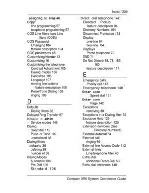 Page 267Index  209
  to   Direct -dial telephone  
 Directed Pickup  
line programming 57 feature  description  94
telephone programming 57 Directory Numbers 154
COS Line filters (see Line Disconnect  Protection  153
filters (COS))Display
COS Password one-line  64
Changing two-line 64 
feature description 104
Displays
COS passwords 45  Prime telephone 72
Customizing 
 13DND 71
Customizing 16 Do Not Disturb 68, 78, 159,
Customizing the telephone
160
D
Contrast Adjustment 105
Dialing modes 106
Handsfree 105...