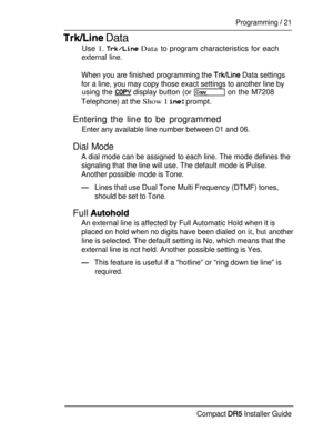 Page 28 Data
Programming  21
Use 1.  Data to program characteristics for each
external line.
When you are finished programming the  Data settings
for a line, you may copy those exact settings to another line by
using the  display button (or  on the M7208
Telephone) at the 
Show 1  prompt.
Entering the line to be programmed
Enter any available line number between 01 and 06.
Dial Mode
A dial mode can be assigned to each line. The mode defines the
signaling that the line will use. The default mode is Pulse....