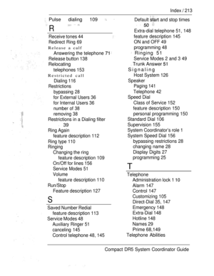 Page 271Index  213
Pulse dialing 109  
R
  
Default  and stop times
   
Receive tones 44
Redirect Ring 69
Release a calf
Answering the telephone 
Release button 138
Relocating
telephones 153
Restricted call
Dialing 116
Restrictions
bypassing 28
for External Users 36
for Internal Users 36
number of 38
removing 38
Restrictions in a Dialing filter
 39
Ring Again
feature description 112
Ring type 110
Ringing
Changing the ring
feature description 109
On/Off for lines 156
Service Modes 51
Volume
feature description...