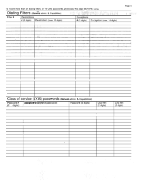 Page 277Page 5
To record more than 24 dialing filters. or 16 COS passwords, photocopy this page BEFORE using.
Dialing Filters  admin:  Capabilities)
Filter Restrictions
Exceptions
# (2 digits) Restriction (max. 15 digits) (3 digits) Exception (max. 16 digits)
IIII
Class of service (COS) passwords  admin:  Capabilities)
Password #
  of password)Password: (6 digits)User fltr:Line fitr:
(2 digits) ,(2 digits) (2 digits) 