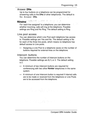 Page 32Programming  25
Answer 
Up to four buttons on a telephone can be programmed for
answering calls to the  of other telephones. The default is
No Answer 
 .
For ‘each line assigned’ to a telephone; you can determine
whether incoming, calls will ring at the telephone. Possible
settings are Ring and No Ring. The default setting is Ring.
Line pool access
You can determine which Line Pool each telephone has access
to. Possible settings are Yes and No. The default setting is No
for each of the three line pools,...