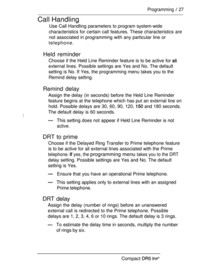Page 34Programming  27
Call Handling
Use Call Handling parameters to program system-wide
characteristics for certain call features. These characteristics are
not associated in programming with any particular line or
telephone.
Held reminder
Choose if the Held Line Reminder feature is to be active for 
external lines. Possible settings are Yes and No. The default
setting is No. If Yes, the programming menu takes you to the
Remind delay setting.
Remind delay
Assign the delay (in seconds) before the Held Line...