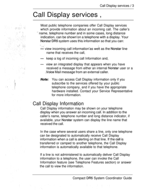 Page 61Call Display services  3
Call Display services ,
Most public telephone companies offer Call Display services
which provide information about an incoming call. The caller’s
 name, telephone number and in some cases, long distance
indication, can be shown’on a telephone with a display. Your
  system uses this information so that you can:
 .
 view incoming call information’as welt as the  line
name that receives the call,
keep a log of incoming call Information and,
view an integrated display that appears...