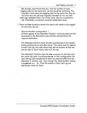 Page 65Call Display services  7
 strongly recommend that you, limit the number of users
logging calls for the same line,as this would be confusing. For
example, if two users are logging calls for the same line, they do
not know who the call was originally intended for nor are both
  Logs updated when one of the users returns a customer‘s
call. Potentially a customer could be called back twice,
 There are  situations where the same call needs to be togged 
 at more than one set.__
Recommended configuration 1
,...