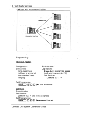 Page 66 
8  Call Display services
 Logs with an Attendant Position
Attendant’s telephone
Programming:
Attendant Position
Configuration: Administration:’
Line Access Log Defaults
Line Assignment
 (assign log 
(all lines to appear atto all sets for example, 25.)
the Attendant’s set)Set Services
Ringing
 Set: 
Set Programming:
     one answered)
Set Users
Administration:
Set Services
 Set: N (no lines assigned)
Set Programming:
Compact DR5 System Coordinator Guide 